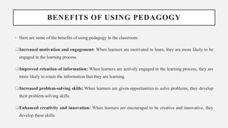 BENEFITS OF USING PEDAGOGY
• Here are some of the benefits of using pedagogy in the classroom:
Increased motivation and engagement: When learners are motivated to learn, they are more likely to be
engaged in the learning process.
Improved retention of information: When learners are actively engaged in the learning process, they are
more likely to retain the information that they are learning.
Increased problem-solving skills: When learners are given opportunities to solve problems, they develop
their problem-solving skills.
Enhanced creativity and innovation: When learners are encouraged to be creative and innovative, they
develop these skills.
 