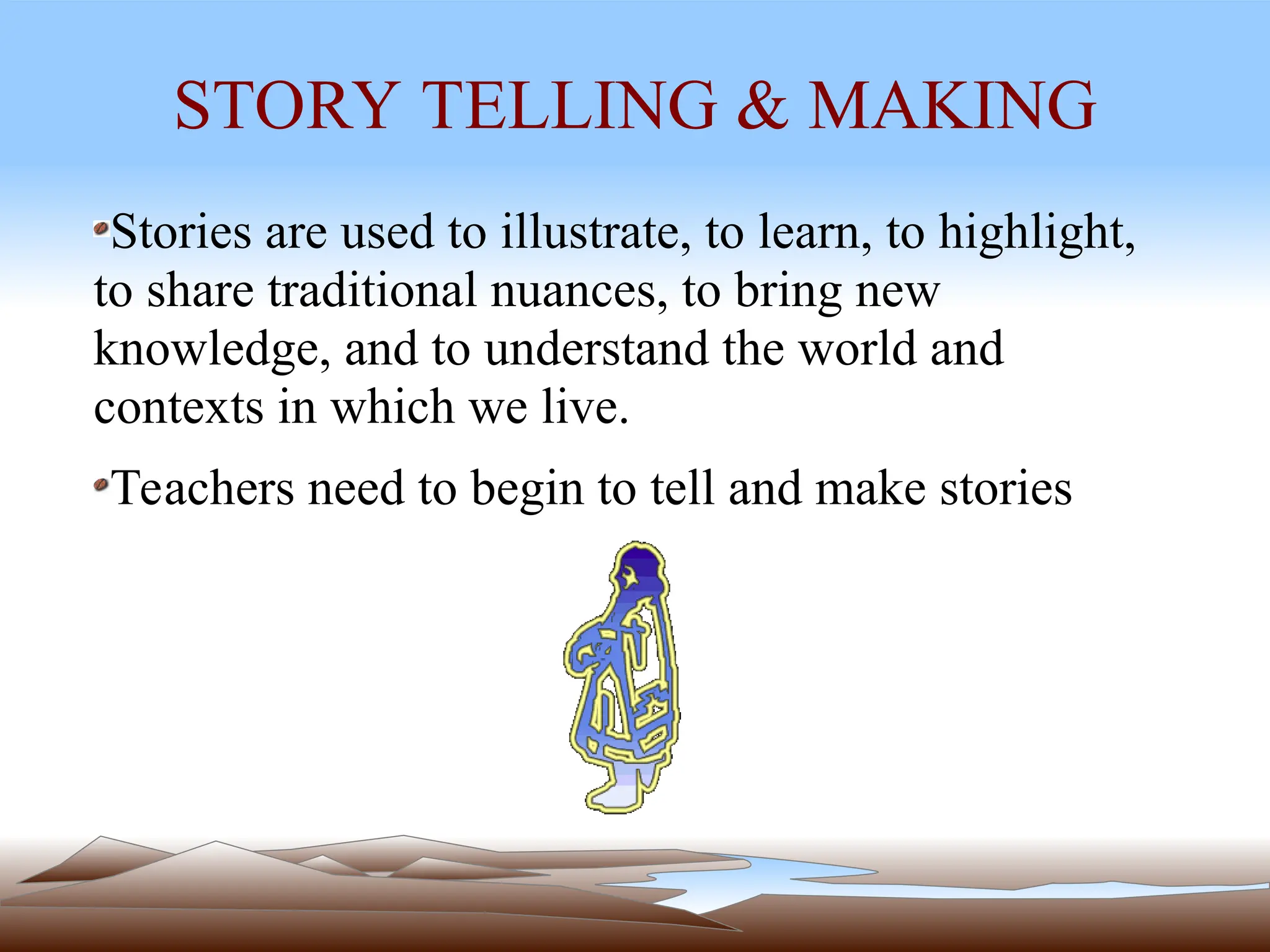 STORY TELLING & MAKING
Stories are used to illustrate, to learn, to highlight,
to share traditional nuances, to bring new
knowledge, and to understand the world and
contexts in which we live.
Teachers need to begin to tell and make stories
 
