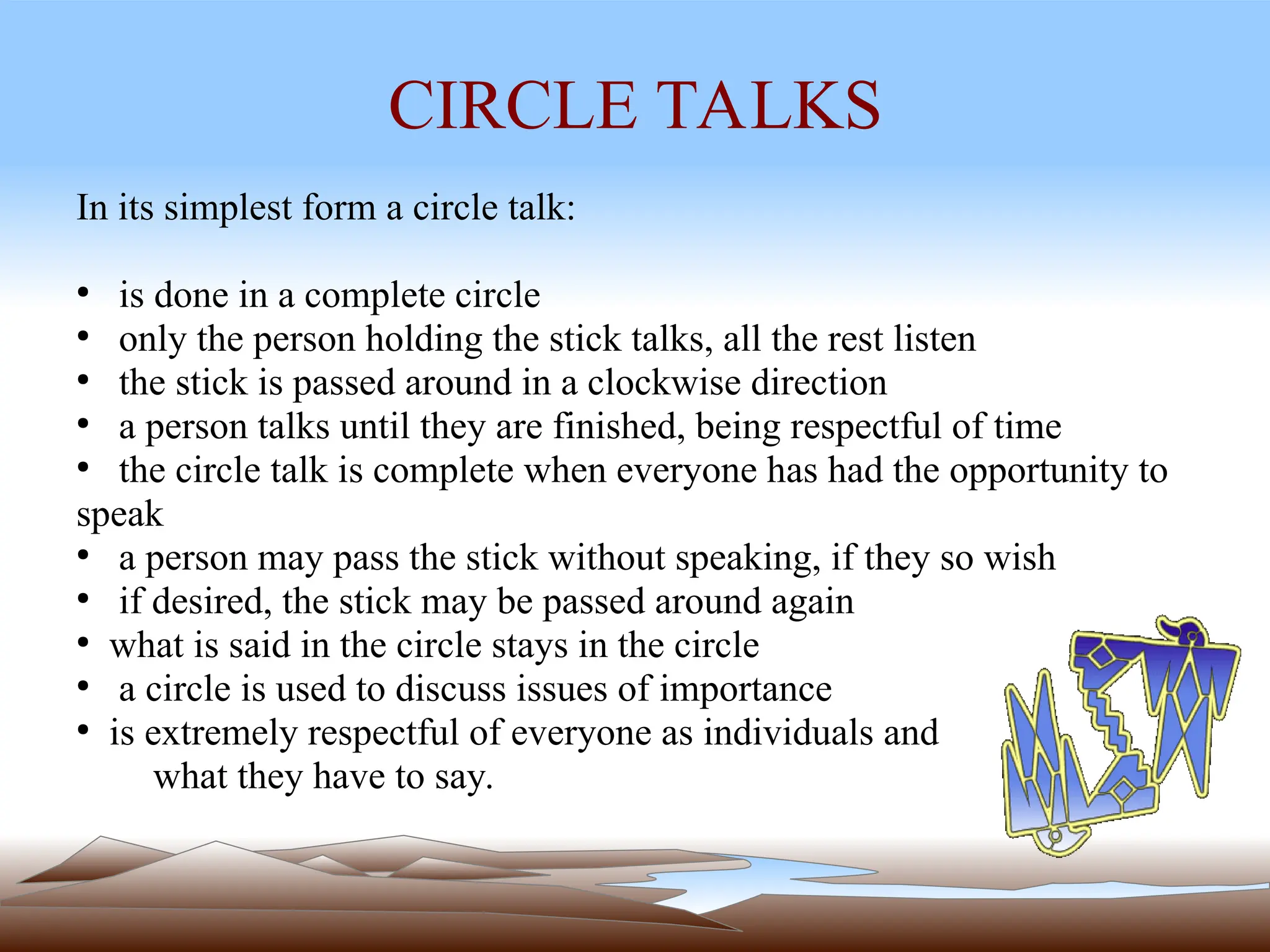 CIRCLE TALKS
In its simplest form a circle talk:
●
is done in a complete circle
●
only the person holding the stick talks, all the rest listen
●
the stick is passed around in a clockwise direction
●
a person talks until they are finished, being respectful of time
●
the circle talk is complete when everyone has had the opportunity to
speak
●
a person may pass the stick without speaking, if they so wish
●
if desired, the stick may be passed around again
●
what is said in the circle stays in the circle
●
a circle is used to discuss issues of importance
●
is extremely respectful of everyone as individuals and
what they have to say.
 
