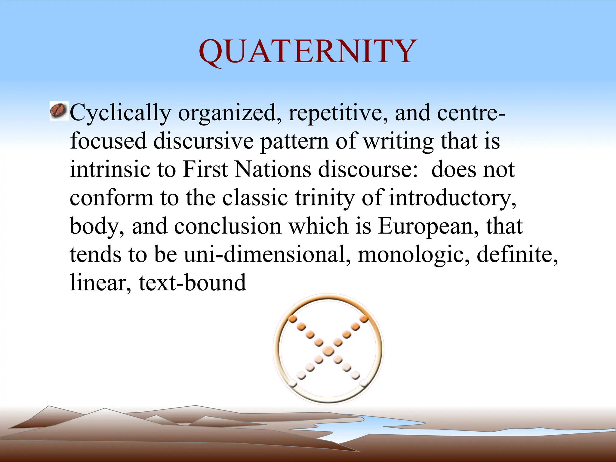 QUATERNITY
Cyclically organized, repetitive, and centre-
focused discursive pattern of writing that is
intrinsic to First Nations discourse: does not
conform to the classic trinity of introductory,
body, and conclusion which is European, that
tends to be uni-dimensional, monologic, definite,
linear, text-bound
 