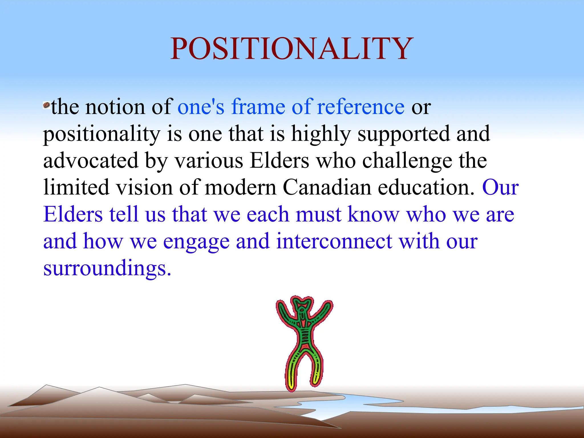 POSITIONALITY
the notion of one's frame of reference or
positionality is one that is highly supported and
advocated by various Elders who challenge the
limited vision of modern Canadian education. Our
Elders tell us that we each must know who we are
and how we engage and interconnect with our
surroundings.
 