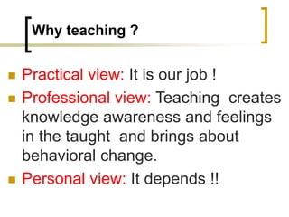 Why teaching ?
 Practical view: It is our job !
 Professional view: Teaching creates
knowledge awareness and feelings
in the taught and brings about
behavioral change.
 Personal view: It depends !!
 