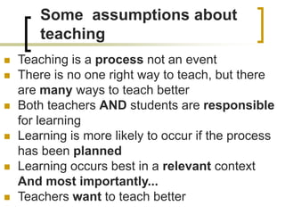 Some assumptions about
teaching
 Teaching is a process not an event
 There is no one right way to teach, but there
are many ways to teach better
 Both teachers AND students are responsible
for learning
 Learning is more likely to occur if the process
has been planned
 Learning occurs best in a relevant context
And most importantly...
 Teachers want to teach better
 