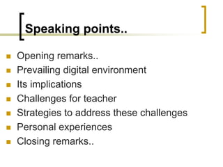 Speaking points..
 Opening remarks..
 Prevailing digital environment
 Its implications
 Challenges for teacher
 Strategies to address these challenges
 Personal experiences
 Closing remarks..
 
