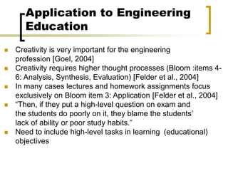 Application to Engineering
Education
 Creativity is very important for the engineering
profession [Goel, 2004]
 Creativity requires higher thought processes (Bloom :items 4-
6: Analysis, Synthesis, Evaluation) [Felder et al., 2004]
 In many cases lectures and homework assignments focus
exclusively on Bloom item 3: Application [Felder et al., 2004]
 “Then, if they put a high-level question on exam and
the students do poorly on it, they blame the students’
lack of ability or poor study habits.”
 Need to include high-level tasks in learning (educational)
objectives
 