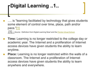 Digital Learning ..1..
 …. is "learning facilitated by technology that gives students
some element of control over time, place, path and/or
pace."[1]
[1] : Source : Definition from Digital Learning Now! and the Florida Virtual School.
 Time: Learning is no longer restricted to the college day or
academic year. The Internet and a proliferation of Internet
access devices have given students the ability to learn
anytime.
 Place: Learning is no longer restricted within the walls of a
classroom. The Internet and a proliferation of Internet
access devices have given students the ability to learn
anywhere and everywhere.
 