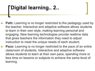 Digital learning.. 2..
 Path: Learning is no longer restricted to the pedagogy used by
the teacher. Interactive and adaptive software allows students
to learn in their own style, making learning personal and
engaging. New learning technologies provide realtime data
that gives teachers the information they need to adjust
instruction to meet the unique needs of each student.
 Pace: Learning is no longer restricted to the pace of an entire
classroom of students. Interactive and adaptive software
allows students to learn at their own pace, spending more or
less time on lessons or subjects to achieve the same level of
learning.
 