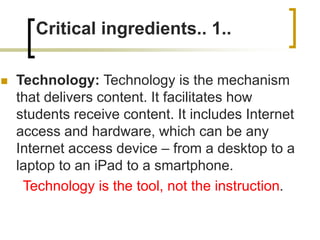 Critical ingredients.. 1..
 Technology: Technology is the mechanism
that delivers content. It facilitates how
students receive content. It includes Internet
access and hardware, which can be any
Internet access device – from a desktop to a
laptop to an iPad to a smartphone.
Technology is the tool, not the instruction.
 