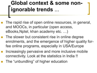 Global context & some non-
ignorable trends ...
 The rapid rise of open online resources, in general,
and MOOCs, in particular (open access,
eBooks,Nptel, khan academy etc. …)
 The slower but consistent rise in online degree
enrolments, and the emergence of higher quality for-
fee online programs, especially in USA/Europe
 Increasingly pervasive and more inclusive mobile
connectivity. Look at the statistics in India !!
 The “unbundling” of higher education
 