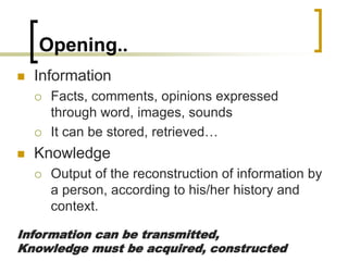 Opening..
 Information
 Facts, comments, opinions expressed
through word, images, sounds
 It can be stored, retrieved…
 Knowledge
 Output of the reconstruction of information by
a person, according to his/her history and
context.
Information can be transmitted,
Knowledge must be acquired, constructed
 