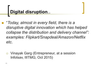Digital disruption..
 “Today, almost in every field, there is a
disruptive digital innovation which has helped
collapse the distribution and delivery channel”:
examples: Flipkart/Snapdeal/Amazon/Netflix
etc.
 Vinayak Garg (Entrepreneur, at a session
Infotsav, IIITMG, Oct 2015)
30
 