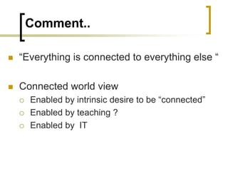 Comment..
 “Everything is connected to everything else “
 Connected world view
 Enabled by intrinsic desire to be “connected”
 Enabled by teaching ?
 Enabled by IT
 