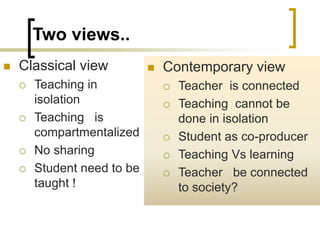 Two views..
 Classical view
 Teaching in
isolation
 Teaching is
compartmentalized
 No sharing
 Student need to be
taught !
 Contemporary view
 Teacher is connected
 Teaching cannot be
done in isolation
 Student as co-producer
 Teaching Vs learning
 Teacher be connected
to society?
 