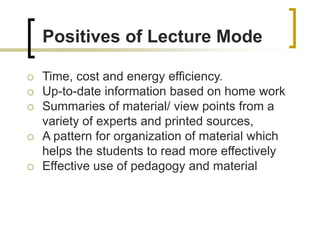 Positives of Lecture Mode
 Time, cost and energy efficiency.
 Up-to-date information based on home work
 Summaries of material/ view points from a
variety of experts and printed sources,
 A pattern for organization of material which
helps the students to read more effectively
 Effective use of pedagogy and material
 