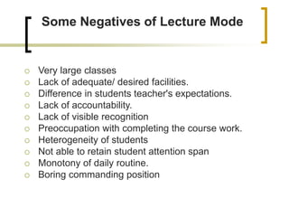 Some Negatives of Lecture Mode
 Very large classes
 Lack of adequate/ desired facilities.
 Difference in students teacher's expectations.
 Lack of accountability.
 Lack of visible recognition
 Preoccupation with completing the course work.
 Heterogeneity of students
 Not able to retain student attention span
 Monotony of daily routine.
 Boring commanding position
 