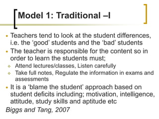 Model 1: Traditional –I
 Teachers tend to look at the student differences,
i.e. the ‘good’ students and the ‘bad’ students
 The teacher is responsible for the content so in
order to learn the students must;
 Attend lectures/classes, Listen carefully
 Take full notes, Regulate the information in exams and
assessments
 It is a ‘blame the student’ approach based on
student deficits including; motivation, intelligence,
attitude, study skills and aptitude etc
Biggs and Tang, 2007
 