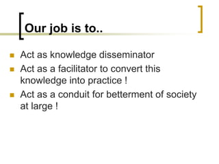 Our job is to..
 Act as knowledge disseminator
 Act as a facilitator to convert this
knowledge into practice !
 Act as a conduit for betterment of society
at large !
 