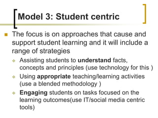 Model 3: Student centric
 The focus is on approaches that cause and
support student learning and it will include a
range of strategies
 Assisting students to understand facts,
concepts and principles (use technology for this )
 Using appropriate teaching/learning activities
(use a blended methodology )
 Engaging students on tasks focused on the
learning outcomes(use IT/social media centric
tools)
 