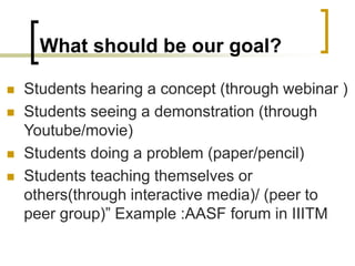 What should be our goal?
 Students hearing a concept (through webinar )
 Students seeing a demonstration (through
Youtube/movie)
 Students doing a problem (paper/pencil)
 Students teaching themselves or
others(through interactive media)/ (peer to
peer group)” Example :AASF forum in IIITM
 