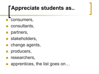 Appreciate students as..
 consumers,
 consultants,
 partners,
 stakeholders,
 change agents,
 producers,
 researchers,
 apprentices, the list goes on…
 