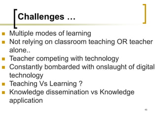 Challenges …
 Multiple modes of learning
 Not relying on classroom teaching OR teacher
alone..
 Teacher competing with technology
 Constantly bombarded with onslaught of digital
technology
 Teaching Vs Learning ?
 Knowledge dissemination vs Knowledge
application
45
 
