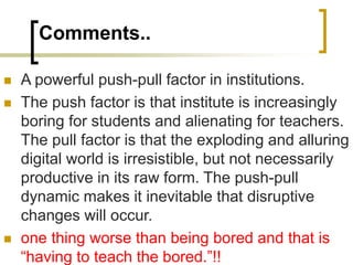 Comments..
 A powerful push-pull factor in institutions.
 The push factor is that institute is increasingly
boring for students and alienating for teachers.
The pull factor is that the exploding and alluring
digital world is irresistible, but not necessarily
productive in its raw form. The push-pull
dynamic makes it inevitable that disruptive
changes will occur.
 one thing worse than being bored and that is
“having to teach the bored.”!!
 