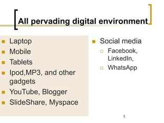 All pervading digital environment
 Laptop
 Mobile
 Tablets
 Ipod,MP3, and other
gadgets
 YouTube, Blogger
 SlideShare, Myspace
5
 Social media
 Facebook,
LinkedIn,
 WhatsApp
 