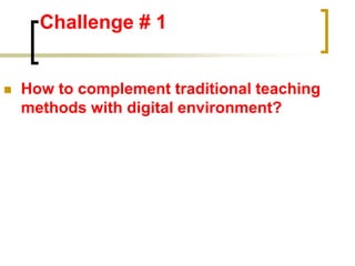 Challenge # 1
 How to complement traditional teaching
methods with digital environment?
 
