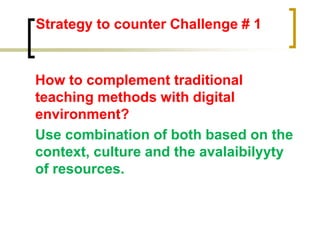 Strategy to counter Challenge # 1
How to complement traditional
teaching methods with digital
environment?
Use combination of both based on the
context, culture and the avalaibilyyty
of resources.
 