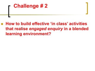 Challenge # 2
 How to build effective ‘in class’ activities
that realise engaged enquiry in a blended
learning environment?
 