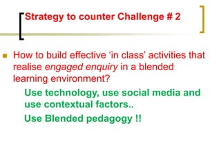 Strategy to counter Challenge # 2
 How to build effective ‘in class’ activities that
realise engaged enquiry in a blended
learning environment?
Use technology, use social media and
use contextual factors..
Use Blended pedagogy !!
 