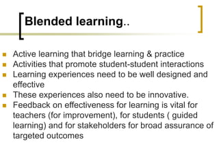 Blended learning..
 Active learning that bridge learning & practice
 Activities that promote student-student interactions
 Learning experiences need to be well designed and
effective
 These experiences also need to be innovative.
 Feedback on effectiveness for learning is vital for
teachers (for improvement), for students ( guided
learning) and for stakeholders for broad assurance of
targeted outcomes
 