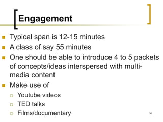 Engagement
 Typical span is 12-15 minutes
 A class of say 55 minutes
 One should be able to introduce 4 to 5 packets
of concepts/ideas interspersed with multi-
media content
 Make use of
 Youtube videos
 TED talks
 Films/documentary 56
 