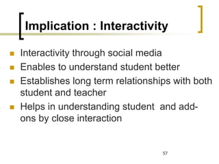 Implication : Interactivity
 Interactivity through social media
 Enables to understand student better
 Establishes long term relationships with both
student and teacher
 Helps in understanding student and add-
ons by close interaction
57
 