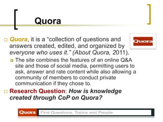 Quora
 Quora, it is a “collection of questions and
answers created, edited, and organized by
everyone who uses it.” (About Quora, 2011).
 The site combines the features of an online Q&A
site and those of social media, permitting users to
ask, answer and rate content while also allowing a
community of members to conduct private
communication if they chose to.
 Research Question: How is knowledge
created through CoP on Quora?
 