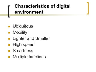 Characteristics of digital
environment
 Ubiquitous
 Mobility
 Lighter and Smaller
 High speed
 Smartness
 Multiple functions
 