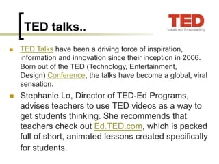 TED talks..
 TED Talks have been a driving force of inspiration,
information and innovation since their inception in 2006.
Born out of the TED (Technology, Entertainment,
Design) Conference, the talks have become a global, viral
sensation.
 Stephanie Lo, Director of TED-Ed Programs,
advises teachers to use TED videos as a way to
get students thinking. She recommends that
teachers check out Ed.TED.com, which is packed
full of short, animated lessons created specifically
for students.
 