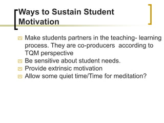 Ways to Sustain Student
Motivation
 Make students partners in the teaching- learning
process. They are co-producers according to
TQM perspective
 Be sensitive about student needs.
 Provide extrinsic motivation
 Allow some quiet time/Time for meditation?
 