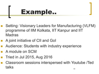 Example..
 Setting: Visionary Leaders for Manufacturing (VLFM)
programme of IIM Kolkata, IIT Kanpur and IIT
Madras
 A joint initiative of CII and GoI
 Audience: Students with industry experience
 A module on SCM
 Tried in Jul 2015, Aug 2016
 Classroom sessions interspersed with Youtube /Ted
talks 63
 