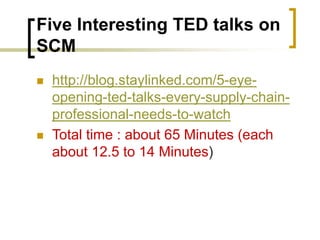 Five Interesting TED talks on
SCM
 http://blog.staylinked.com/5-eye-
opening-ted-talks-every-supply-chain-
professional-needs-to-watch
 Total time : about 65 Minutes (each
about 12.5 to 14 Minutes)
 