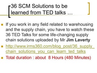 36 SCM Solutions to be
learned from TED talks …
 If you work in any field related to warehousing
and the supply chain, you have to watch these
36 TED Talks for some life-changing supply
chain solutions uploaded by Mr Jim Laverty
 http://www.irms360.com/blog_post/36_supply_
chain_solutions_you_can_learn_ted_talks
 Total duration : about 8 Hours (480 Minutes)
 