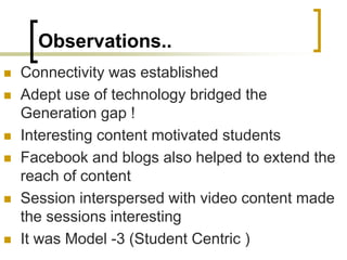 Observations..
 Connectivity was established
 Adept use of technology bridged the
Generation gap !
 Interesting content motivated students
 Facebook and blogs also helped to extend the
reach of content
 Session interspersed with video content made
the sessions interesting
 It was Model -3 (Student Centric )
 