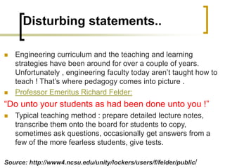 Disturbing statements..
 Engineering curriculum and the teaching and learning
strategies have been around for over a couple of years.
Unfortunately , engineering faculty today aren’t taught how to
teach ! That’s where pedagogy comes into picture .
 Professor Emeritus Richard Felder:
“Do unto your students as had been done unto you !”
 Typical teaching method : prepare detailed lecture notes,
transcribe them onto the board for students to copy,
sometimes ask questions, occasionally get answers from a
few of the more fearless students, give tests.
Source: http://www4.ncsu.edu/unity/lockers/users/f/felder/public/
 
