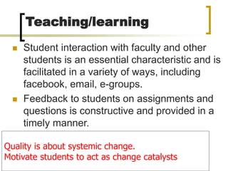 Teaching/learning
 Student interaction with faculty and other
students is an essential characteristic and is
facilitated in a variety of ways, including
facebook, email, e-groups.
 Feedback to students on assignments and
questions is constructive and provided in a
timely manner.
Quality is about systemic change.
Motivate students to act as change catalysts
 