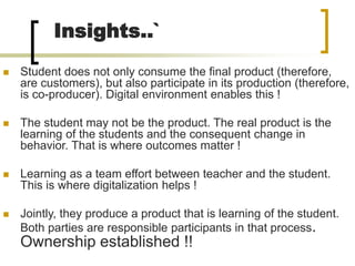 Insights..`
 Student does not only consume the final product (therefore,
are customers), but also participate in its production (therefore,
is co-producer). Digital environment enables this !
 The student may not be the product. The real product is the
learning of the students and the consequent change in
behavior. That is where outcomes matter !
 Learning as a team effort between teacher and the student.
This is where digitalization helps !
 Jointly, they produce a product that is learning of the student.
Both parties are responsible participants in that process.
Ownership established !!
 