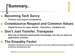 Summary..
 Becoming Tech Savvy
 Practice and acquire competency
 Crowdsource Respect and Common Values
 Digital forums for open debate , interaction , feedback etc.
 Don’t Just Transfer, Transpose
 Not only to disseminate/transfer knowledge, but also to show its
application, practice
 The Empathy Factor
 Establish emotional connectivity. Our job is not only intellectual development BUT
emotional development also
Source https://blog.tophat.com/how-professors-can-best-use-technology/
 