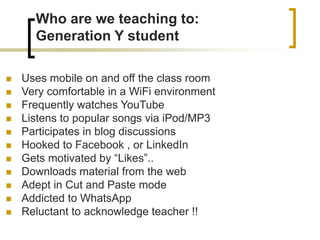 Who are we teaching to:
Generation Y student
 Uses mobile on and off the class room
 Very comfortable in a WiFi environment
 Frequently watches YouTube
 Listens to popular songs via iPod/MP3
 Participates in blog discussions
 Hooked to Facebook , or LinkedIn
 Gets motivated by “Likes”..
 Downloads material from the web
 Adept in Cut and Paste mode
 Addicted to WhatsApp
 Reluctant to acknowledge teacher !!
 