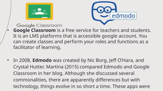 • Google Classroom is a free service for teachers and students.
It is an LMS platforms that is accessible google account. You
can create classes and perform your roles and functions as a
facilitator of learning.
• In 2008, Edmodo was created by Nic Borg, Jeff O’Hara, and
Crystal Hutter. Martina (2015) compared Edmodo and Google
Classroom in her blog. Although she discussed several
commonalities, there are apparently differences but with
technology, things evolve in so short a time. These apps were
 