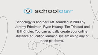 Schoology is another LMS founded in 2009 by
Jeremy Friedman, Ryan Hwang, Tim Trinidad and
Bill Kindler. You can actually create your online
distance education learning system using any of
these platforms.
 