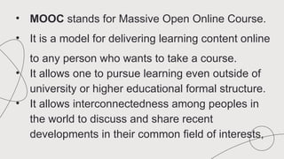 • MOOC stands for Massive Open Online Course.
• It is a model for delivering learning content online
to any person who wants to take a course.
• It allows one to pursue learning even outside of
university or higher educational formal structure.
• It allows interconnectedness among peoples in
the world to discuss and share recent
developments in their common field of interests,
 